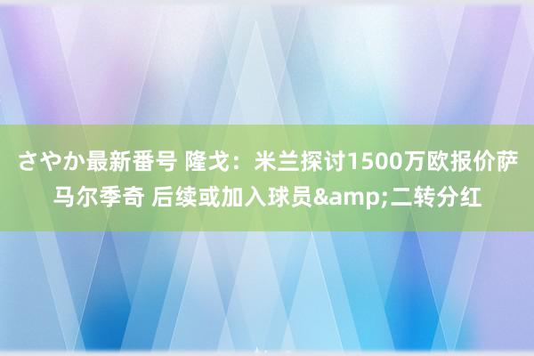 さやか最新番号 隆戈：米兰探讨1500万欧报价萨马尔季奇 后续或加入球员&二转分红