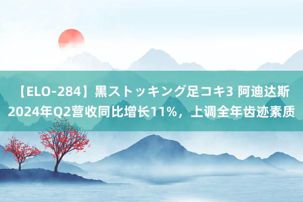 【ELO-284】黒ストッキング足コキ3 阿迪达斯2024年Q2营收同比增长11%，上调全年齿迹素质