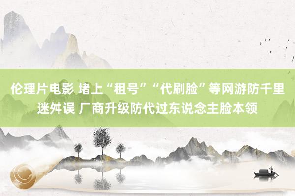 伦理片电影 堵上“租号”“代刷脸”等网游防千里迷舛误 厂商升级防代过东说念主脸本领