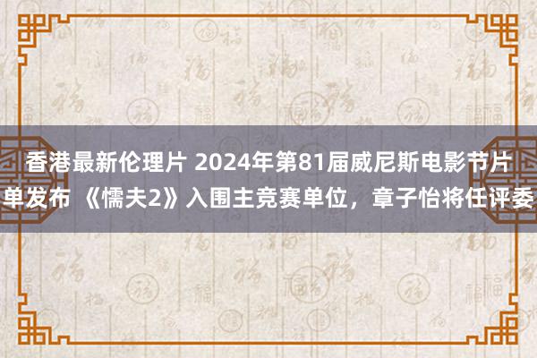 香港最新伦理片 2024年第81届威尼斯电影节片单发布 《懦夫2》入围主竞赛单位，章子怡将任评委