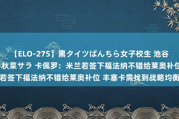 【ELO-275】黒タイツぱんちら女子校生 池谷ひかる さくら 宮下まい 秋菜サラ 卡佩罗：米兰若签下福法纳不错给莱奥补位 丰塞卡需找到战略均衡