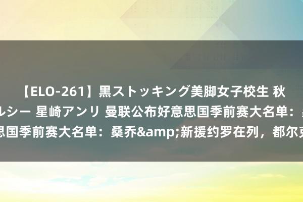 【ELO-261】黒ストッキング美脚女子校生 秋本レオナ さくら チェルシー 星崎アンリ 曼联公布好意思国季前赛大名单：桑乔&新援约罗在列，都尔克泽缺席