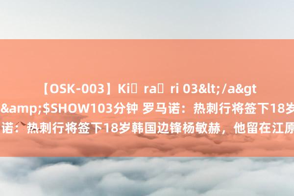 【OSK-003】Ki・ra・ri 03</a>2008-06-14プレステージ&$SHOW103分钟 罗马诺：热刺行将签下18岁韩国边锋杨敏赫，他留在江原FC直到1月