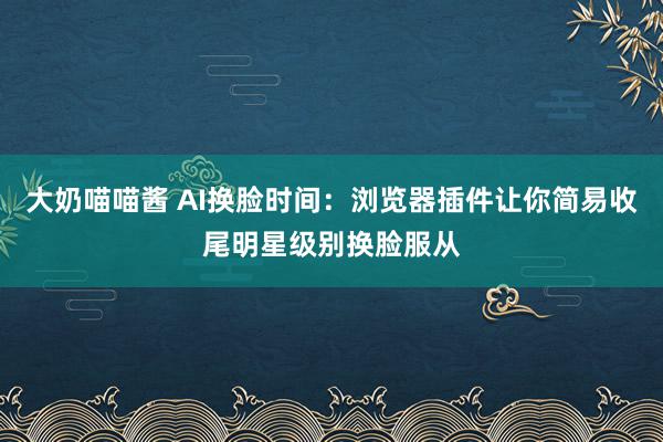 大奶喵喵酱 AI换脸时间：浏览器插件让你简易收尾明星级别换脸服从