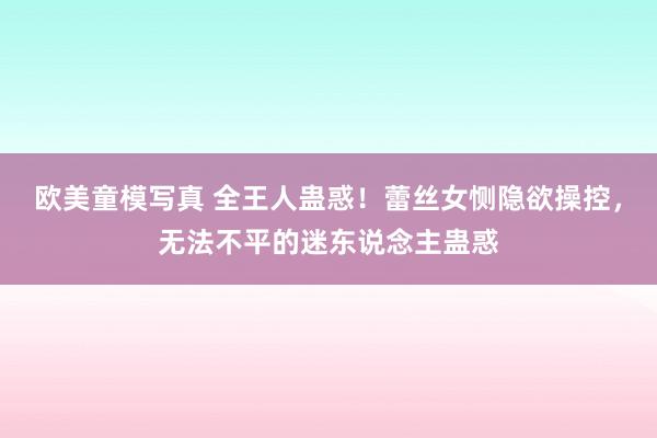 欧美童模写真 全王人蛊惑！蕾丝女恻隐欲操控，无法不平的迷东说念主蛊惑