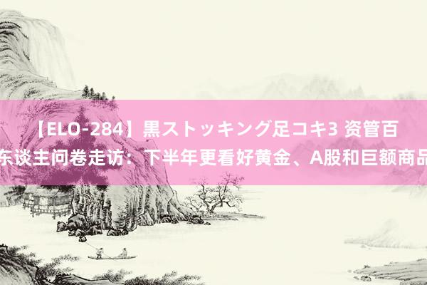 【ELO-284】黒ストッキング足コキ3 资管百东谈主问卷走访：下半年更看好黄金、A股和巨额商品