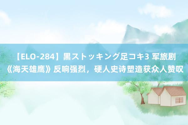 【ELO-284】黒ストッキング足コキ3 军旅剧《海天雄鹰》反响强烈，硬人史诗塑造获众人赞叹