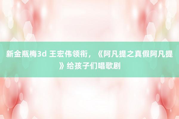 新金瓶梅3d 王宏伟领衔，《阿凡提之真假阿凡提》给孩子们唱歌剧