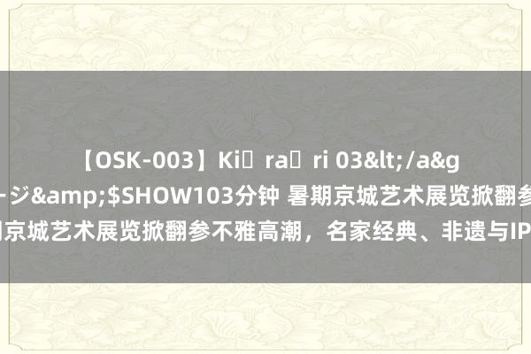 【OSK-003】Ki・ra・ri 03</a>2008-06-14プレステージ&$SHOW103分钟 暑期京城艺术展览掀翻参不雅高潮，名家经典、非遗与IP展等备受接待