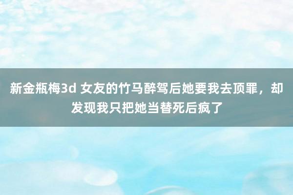 新金瓶梅3d 女友的竹马醉驾后她要我去顶罪，却发现我只把她当替死后疯了