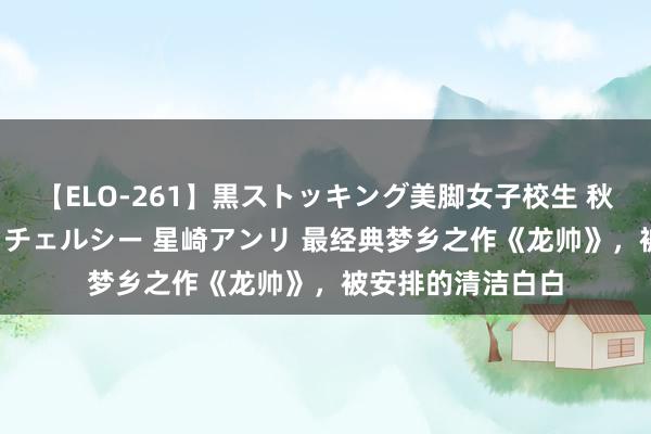 【ELO-261】黒ストッキング美脚女子校生 秋本レオナ さくら チェルシー 星崎アンリ 最经典梦乡之作《龙帅》，被安排的清洁白白