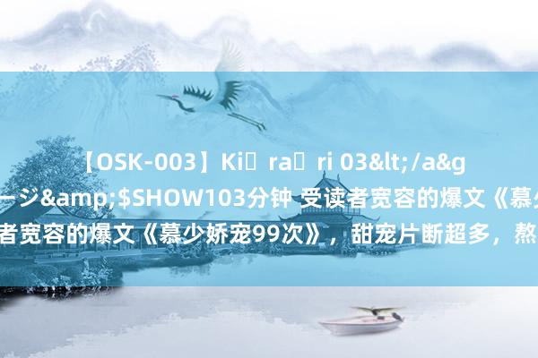 【OSK-003】Ki・ra・ri 03</a>2008-06-14プレステージ&$SHOW103分钟 受读者宽容的爆文《慕少娇宠99次》，甜宠片断超多，熬夜追完不后悔！