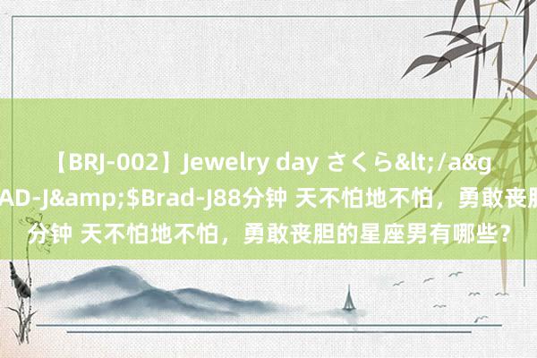 【BRJ-002】Jewelry day さくら</a>2009-09-04BRAD-J&$Brad-J88分钟 天不怕地不怕，勇敢丧胆的星座男有哪些？