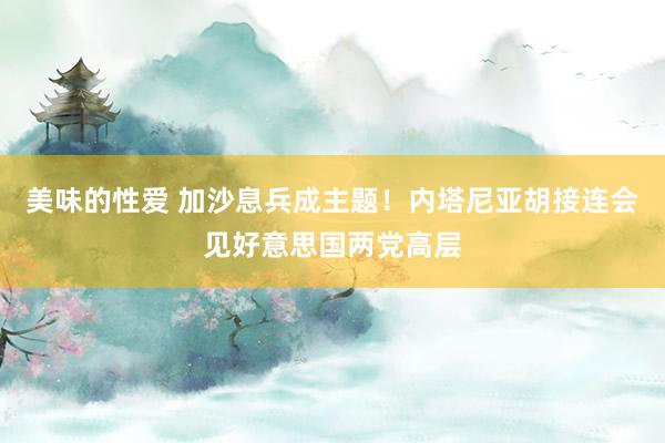 美味的性爱 加沙息兵成主题！内塔尼亚胡接连会见好意思国两党高层