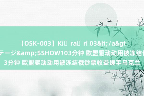 【OSK-003】Ki・ra・ri 03</a>2008-06-14プレステージ&$SHOW103分钟 欧盟驱动动用被冻结俄钞票收益援手乌克兰