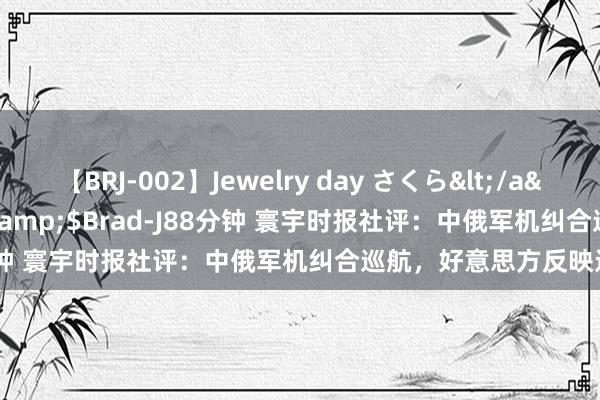 【BRJ-002】Jewelry day さくら</a>2009-09-04BRAD-J&$Brad-J88分钟 寰宇时报社评：中俄军机纠合巡航，好意思方反映过度了