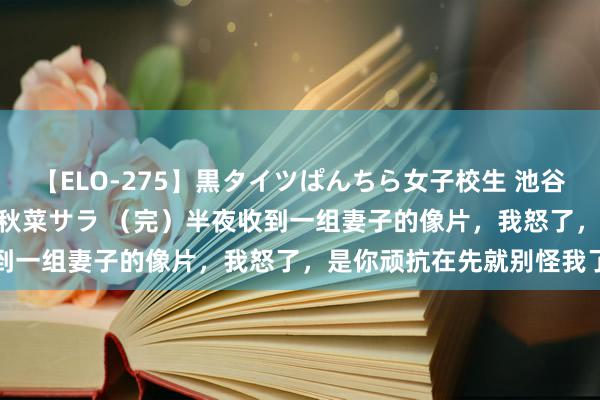 【ELO-275】黒タイツぱんちら女子校生 池谷ひかる さくら 宮下まい 秋菜サラ （完）半夜收到一组妻子的像片，我怒了，是你顽抗在先就别怪我了