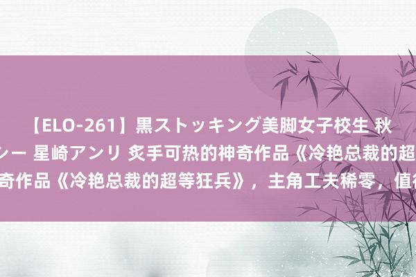 【ELO-261】黒ストッキング美脚女子校生 秋本レオナ さくら チェルシー 星崎アンリ 炙手可热的神奇作品《冷艳总裁的超等狂兵》，主角工夫稀零，值得储藏！