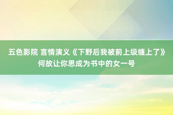 五色影院 言情演义《下野后我被前上级缠上了》何故让你思成为书中的女一号