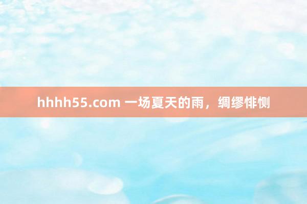 hhhh55.com 一场夏天的雨，绸缪悱恻