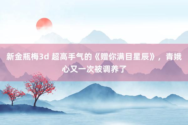 新金瓶梅3d 超高手气的《赠你满目星辰》，青娥心又一次被调养了