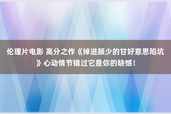 伦理片电影 高分之作《掉进顾少的甘好意思陷坑》心动情节错过它是你的缺憾！