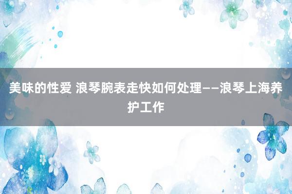 美味的性爱 浪琴腕表走快如何处理——浪琴上海养护工作