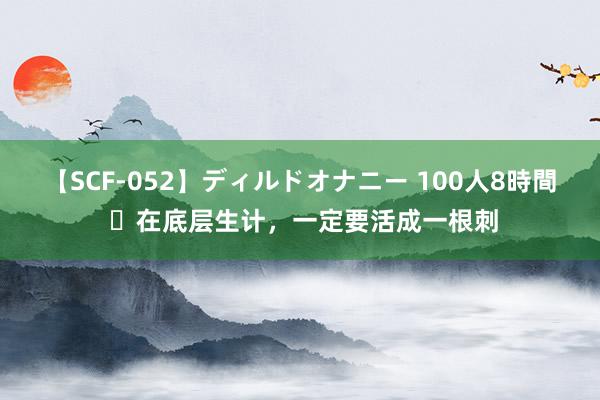 【SCF-052】ディルドオナニー 100人8時間 ​在底层生计，一定要活成一根刺