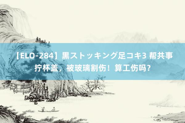 【ELO-284】黒ストッキング足コキ3 帮共事拧杯盖，被玻璃割伤！算工伤吗？