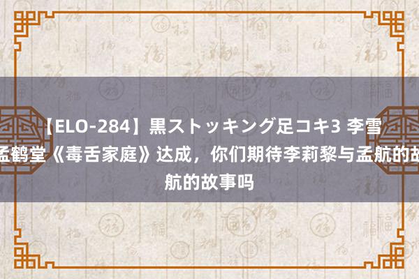 【ELO-284】黒ストッキング足コキ3 李雪琴、孟鹤堂《毒舌家庭》达成，你们期待李莉黎与孟航的故事吗