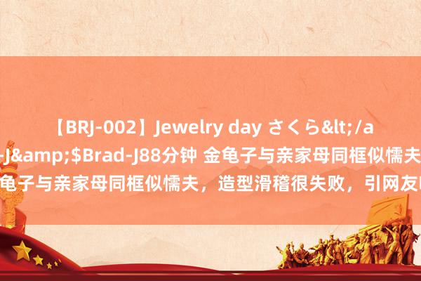 【BRJ-002】Jewelry day さくら</a>2009-09-04BRAD-J&$Brad-J88分钟 金龟子与亲家母同框似懦夫，造型滑稽很失败，引网友吐槽_不服稳