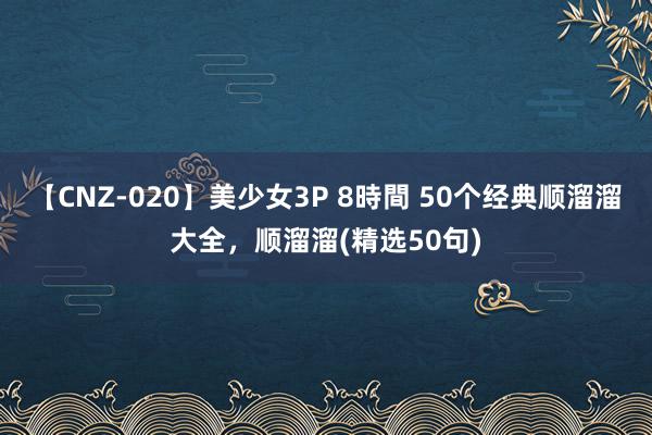 【CNZ-020】美少女3P 8時間 50个经典顺溜溜大全，顺溜溜(精选50句)