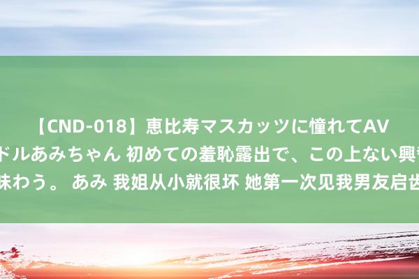 【CND-018】恵比寿マスカッツに憧れてAVデビューした素人アイドルあみちゃん 初めての羞恥露出で、この上ない興奮を味わう。 あみ 我姐从小就很坏 她第一次见我男友启齿就问：我妹打过胎你不在意吗