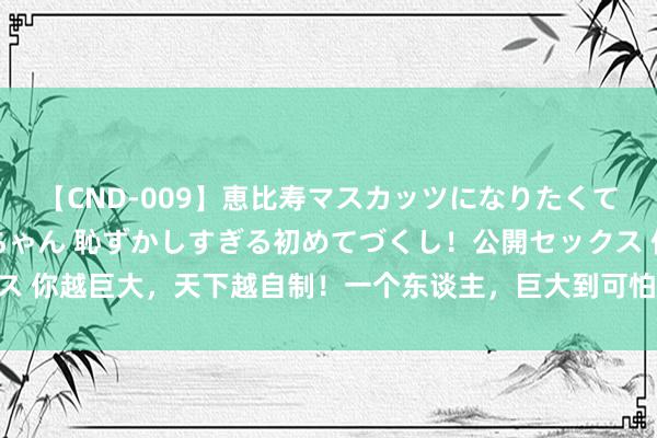 【CND-009】恵比寿マスカッツになりたくてAVデビューしたあみちゃん 恥ずかしすぎる初めてづくし！公開セックス 你越巨大，天下越自制！一个东谈主，巨大到可怕的13个施展，你有几个