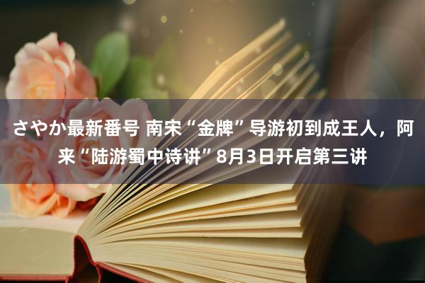 さやか最新番号 南宋“金牌”导游初到成王人，阿来“陆游蜀中诗讲”8月3日开启第三讲