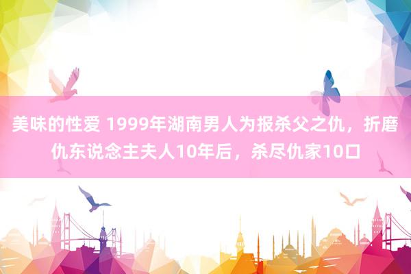 美味的性爱 1999年湖南男人为报杀父之仇，折磨仇东说念主夫人10年后，杀尽仇家10口