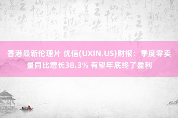 香港最新伦理片 优信(UXIN.US)财报：季度零卖量同比增长38.3% 有望年底终了盈利