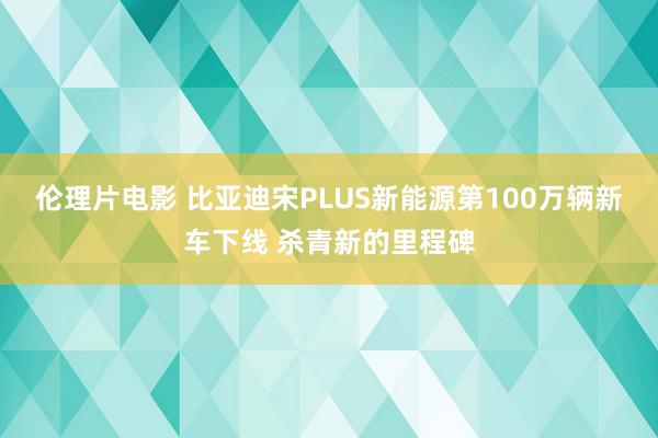 伦理片电影 比亚迪宋PLUS新能源第100万辆新车下线 杀青新的里程碑