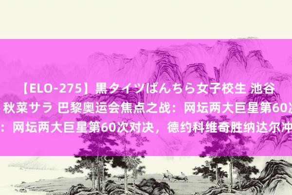 【ELO-275】黒タイツぱんちら女子校生 池谷ひかる さくら 宮下まい 秋菜サラ 巴黎奥运会焦点之战：网坛两大巨星第60次对决，德约科维奇胜纳达尔冲击金牌