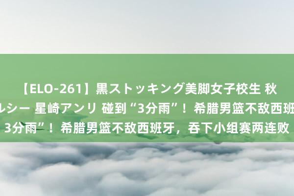 【ELO-261】黒ストッキング美脚女子校生 秋本レオナ さくら チェルシー 星崎アンリ 碰到“3分雨”！希腊男篮不敌西班牙，吞下小组赛两连败