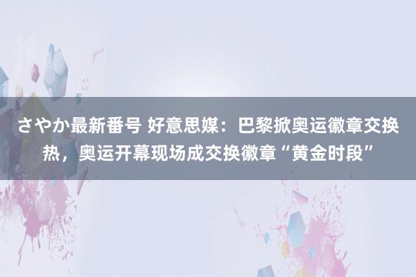 さやか最新番号 好意思媒：巴黎掀奥运徽章交换热，奥运开幕现场成交换徽章“黄金时段”