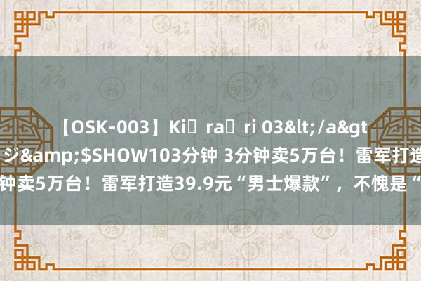 【OSK-003】Ki・ra・ri 03</a>2008-06-14プレステージ&$SHOW103分钟 3分钟卖5万台！雷军打造39.9元“男士爆款”，不愧是“国货之光”