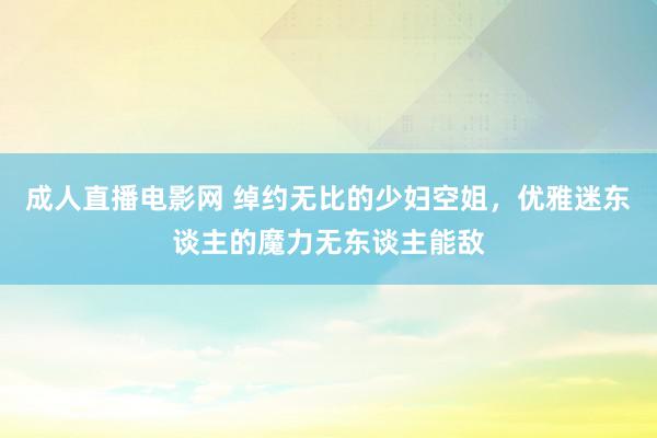 成人直播电影网 绰约无比的少妇空姐，优雅迷东谈主的魔力无东谈主能敌