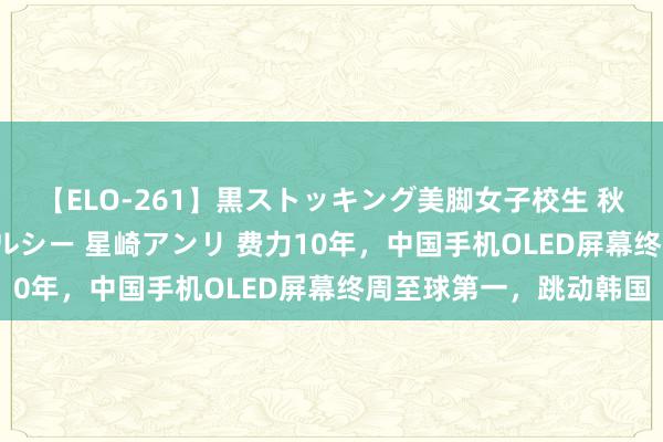 【ELO-261】黒ストッキング美脚女子校生 秋本レオナ さくら チェルシー 星崎アンリ 费力10年，中国手机OLED屏幕终周至球第一，跳动韩国