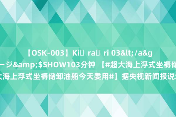 【OSK-003】Ki・ra・ri 03</a>2008-06-14プレステージ&$SHOW103分钟 【#超大海上浮式坐褥储卸油船今天委用#】据央视新闻报说念，当天凌晨3时