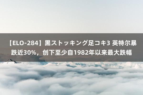 【ELO-284】黒ストッキング足コキ3 英特尔暴跌近30%，创下至少自1982年以来最大跌幅