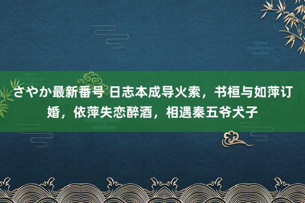 さやか最新番号 日志本成导火索，书桓与如萍订婚，依萍失恋醉酒，相遇秦五爷犬子