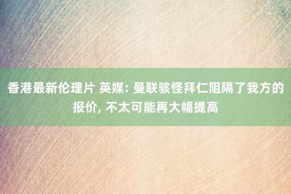 香港最新伦理片 英媒: 曼联骇怪拜仁阻隔了我方的报价, 不太可能再大幅提高