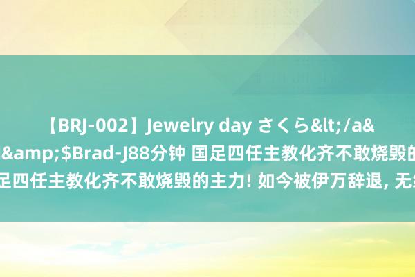 【BRJ-002】Jewelry day さくら</a>2009-09-04BRAD-J&$Brad-J88分钟 国足四任主教化齐不敢烧毁的主力! 如今被伊万辞退, 无缘十八强赛