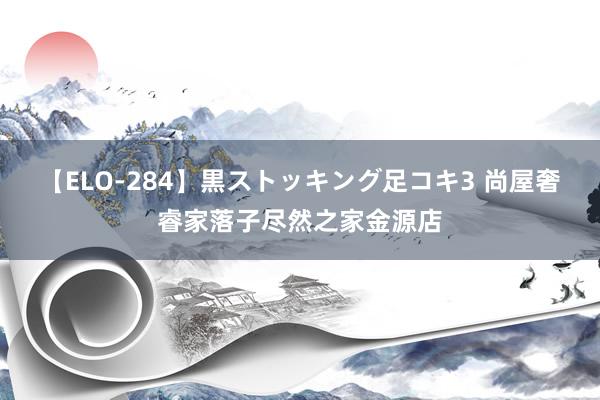 【ELO-284】黒ストッキング足コキ3 尚屋奢睿家落子尽然之家金源店